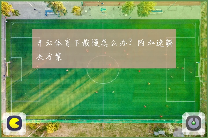开云体育下载慢怎么办？附加速解决方案