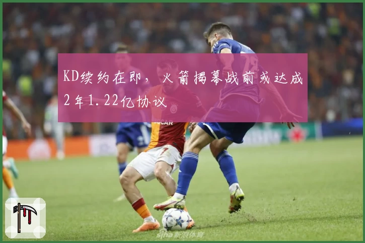 KD续约在即,火箭揭幕战前或达成2年1.22亿协议