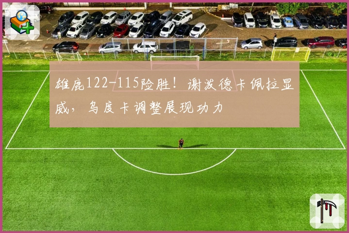 雄鹿122-115险胜！谢泼德卡佩拉显威，乌度卡调整展现功力