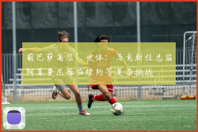 前巴萨高层！世体：马竞新任总监阿莱曼尼面临续约等复杂挑战