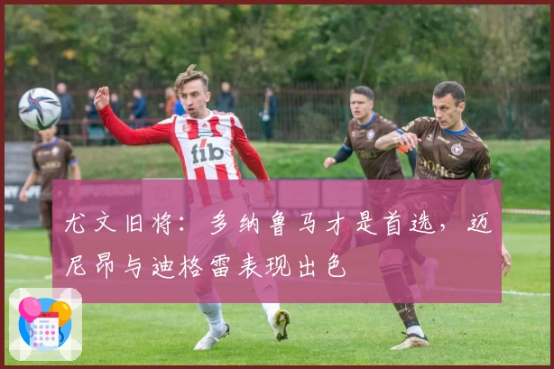 尤文旧将：多纳鲁马才是首选，迈尼昂与迪格雷表现出色