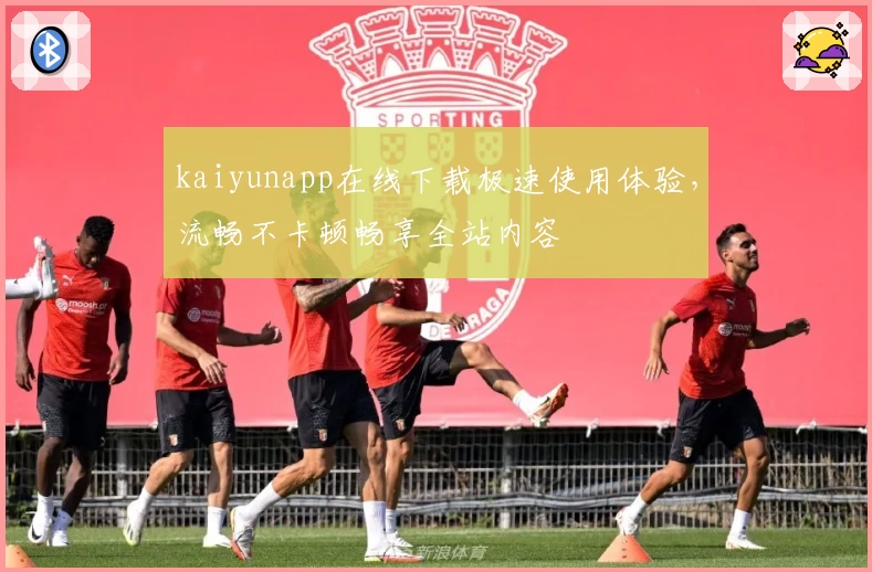 kaiyunapp在线下载极速使用体验，流畅不卡顿畅享全站内容