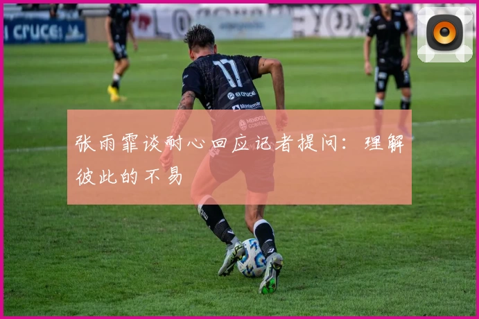张雨霏谈耐心回应记者提问：理解彼此的不易