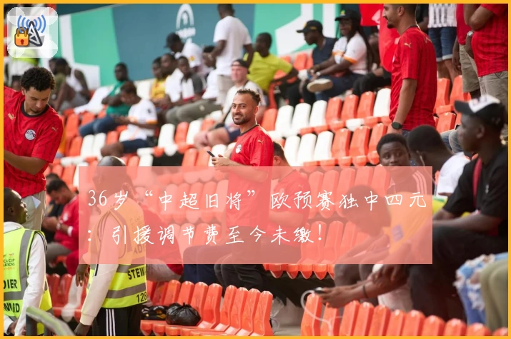36岁“中超旧将”欧预赛独中四元:引援调节费至今未缴!