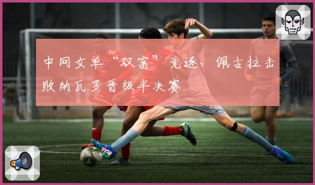 中网女单“双富”竞逐，佩古拉击败纳瓦罗晋级半决赛