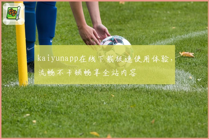 kaiyunapp在线下载极速使用体验，流畅不卡顿畅享全站内容