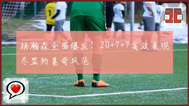 杨瀚森全面爆发！20+7+7高效表现尽显约基奇风范