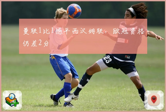 曼联1比1憾平西汉姆联，欧冠资格仍差2分