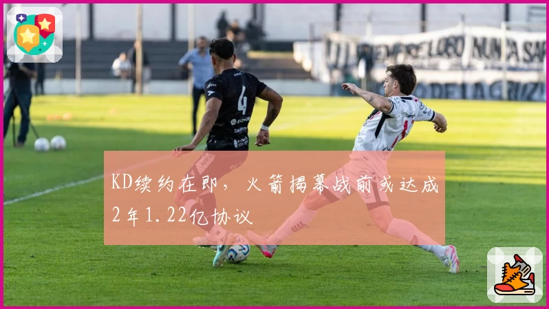 KD续约在即,火箭揭幕战前或达成2年1.22亿协议