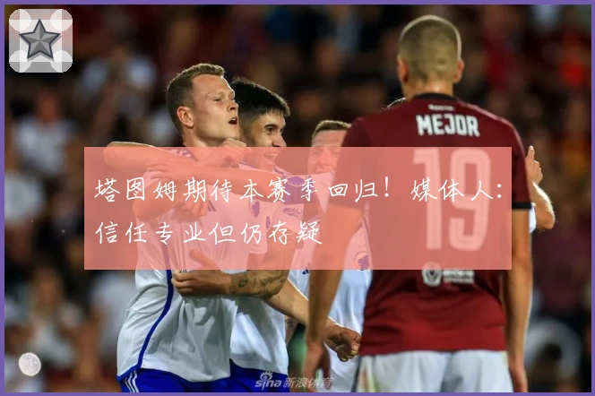 塔图姆期待本赛季回归!媒体人:信任专业但仍存疑