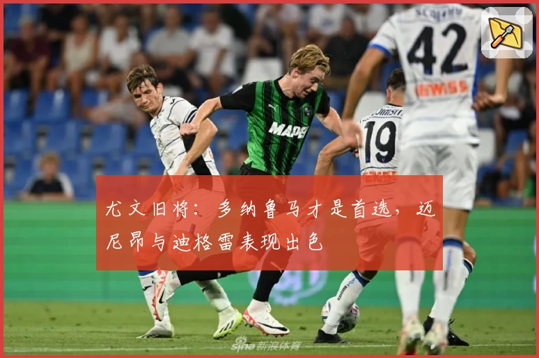 尤文旧将：多纳鲁马才是首选，迈尼昂与迪格雷表现出色