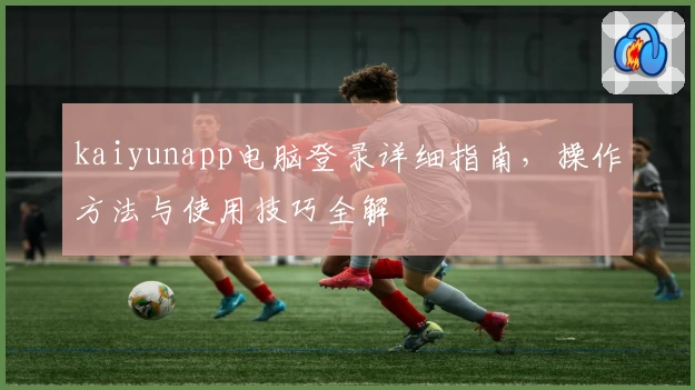 kaiyunapp电脑登录详细指南，操作方法与使用技巧全解