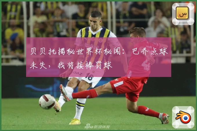 贝贝托揭秘世界杯秘闻：巴乔点球未失，我将接棒罚球